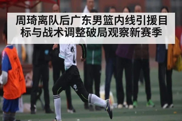 周琦离队后广东男篮内线引援目标与战术调整破局观察新赛季