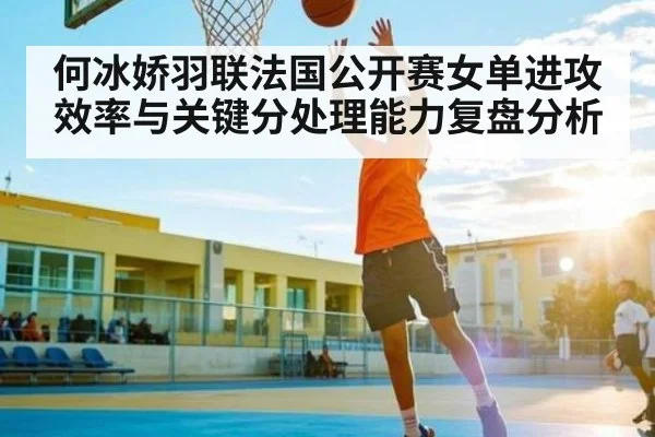 何冰娇羽联法国公开赛女单进攻效率与关键分处理能力复盘分析